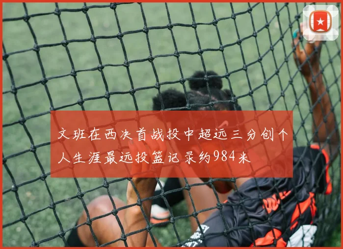 文班在西决首战投中超远三分创个人生涯最远投篮记录约984米