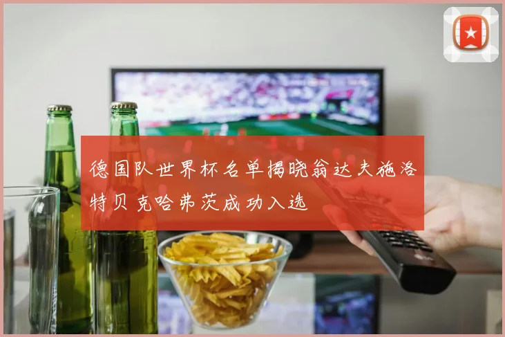 德国队世界杯名单揭晓翁达夫施洛特贝克哈弗茨成功入选