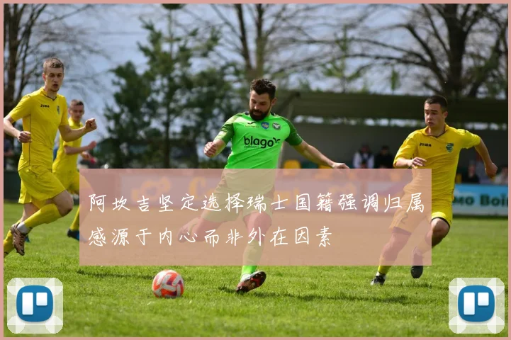 阿坎吉坚定选择瑞士国籍强调归属感源于内心而非外在因素