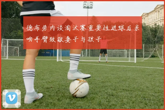 德布劳内谈淘汰赛重要性进球后亲吻手臂致敬妻子与孩子