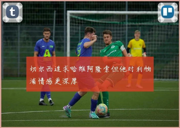 切尔西追求哈维阿隆索但他对利物浦情感更深厚