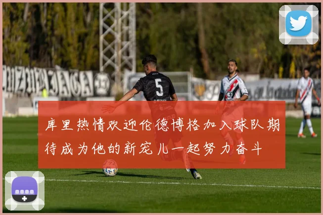 库里热情欢迎伦德博格加入球队期待成为他的新宠儿一起努力奋斗