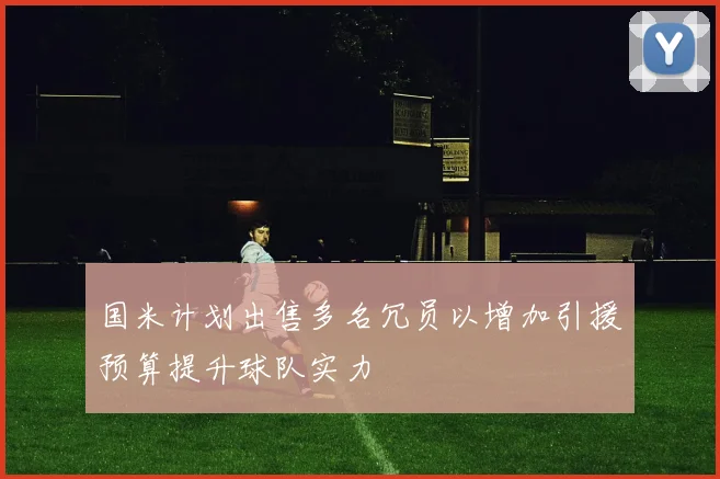 国米计划出售多名冗员以增加引援预算提升球队实力