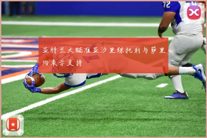 亚特兰大瞄准亚沙里琼托利与萨里均表示支持