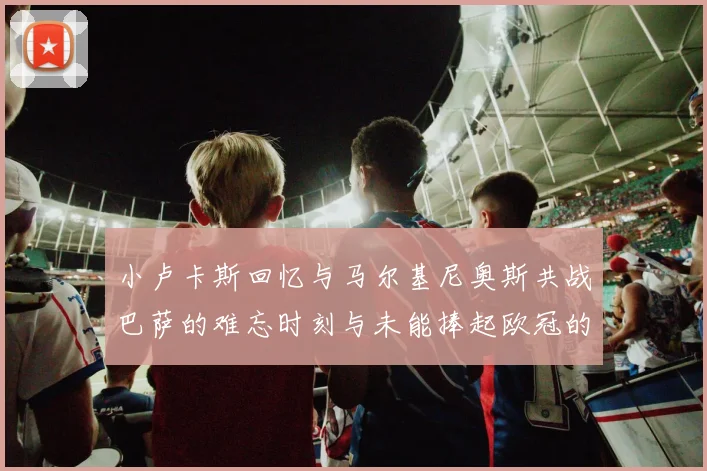 小卢卡斯回忆与马尔基尼奥斯共战巴萨的难忘时刻与未能捧起欧冠的遗憾