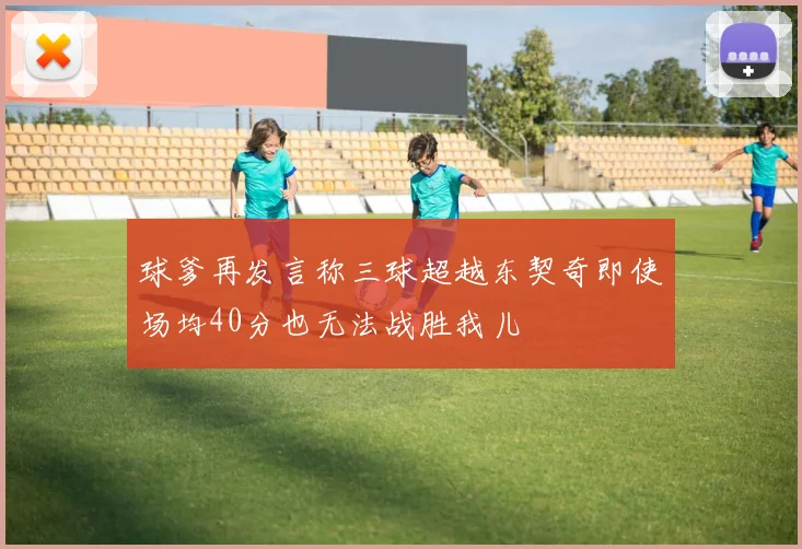 球爹再发言称三球超越东契奇即使场均40分也无法战胜我儿
