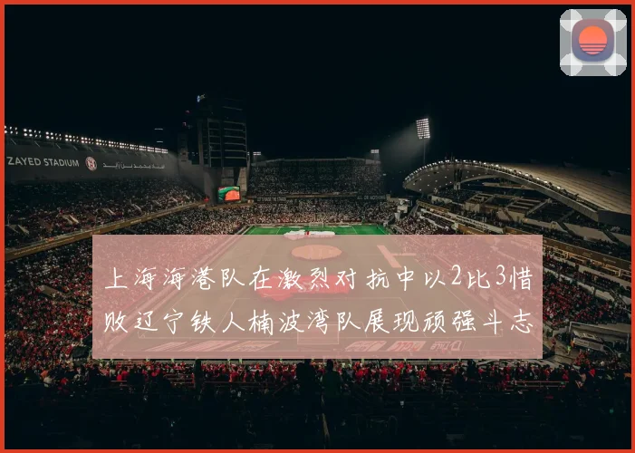 上海海港队在激烈对抗中以2比3惜败辽宁铁人楠波湾队展现顽强斗志