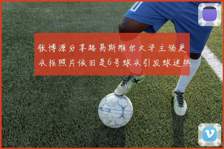 张博源分享路易斯维尔大学主场更衣柜照片依旧是6号球衣引发球迷热议