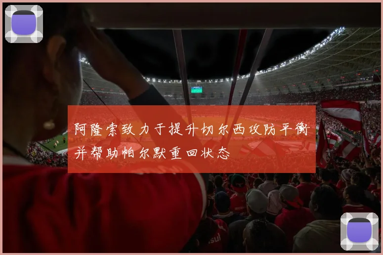 阿隆索致力于提升切尔西攻防平衡并帮助帕尔默重回状态