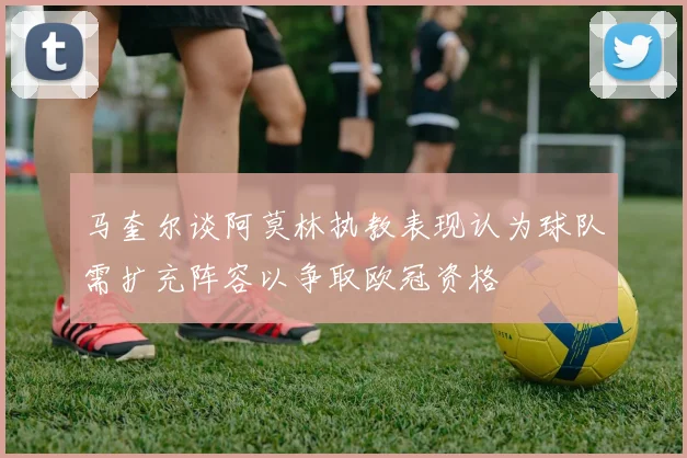 马奎尔谈阿莫林执教表现认为球队需扩充阵容以争取欧冠资格