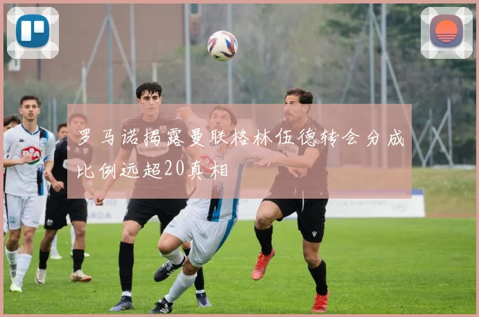 罗马诺揭露曼联格林伍德转会分成比例远超20真相