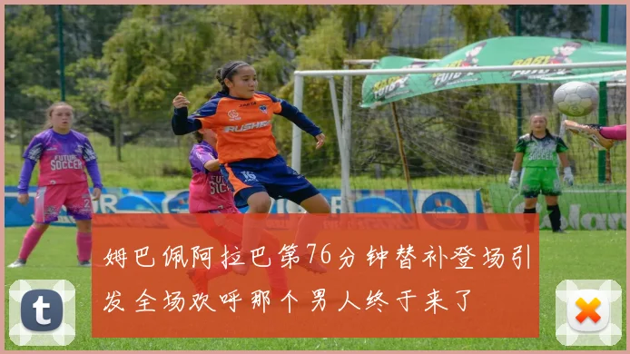 姆巴佩阿拉巴第76分钟替补登场引发全场欢呼那个男人终于来了