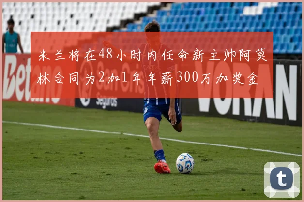 米兰将在48小时内任命新主帅阿莫林合同为2加1年年薪300万加奖金