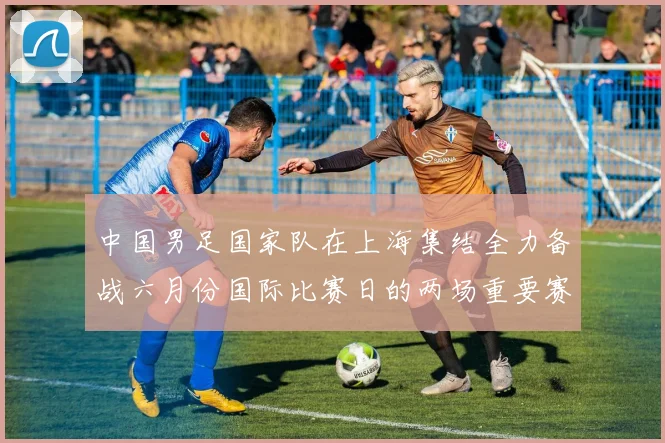 中国男足国家队在上海集结全力备战六月份国际比赛日的两场重要赛事