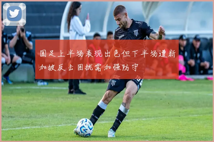 国足上半场表现出色但下半场遭新加坡反击困扰需加强防守