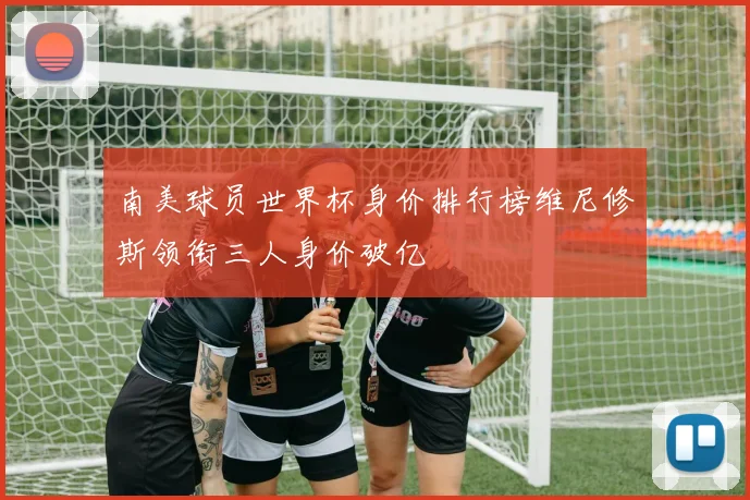 南美球员世界杯身价排行榜维尼修斯领衔三人身价破亿