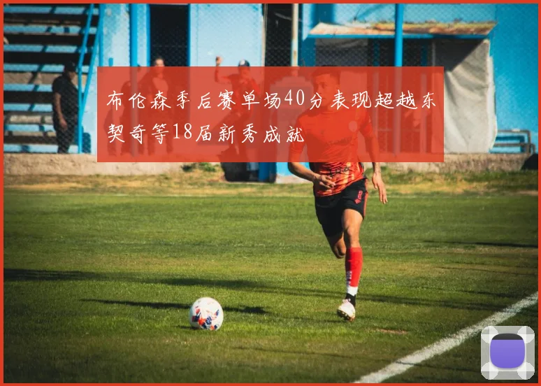 布伦森季后赛单场40分表现超越东契奇等18届新秀成就