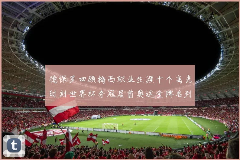 德保罗回顾梅西职业生涯十个高光时刻世界杯夺冠居首奥运金牌名列第四