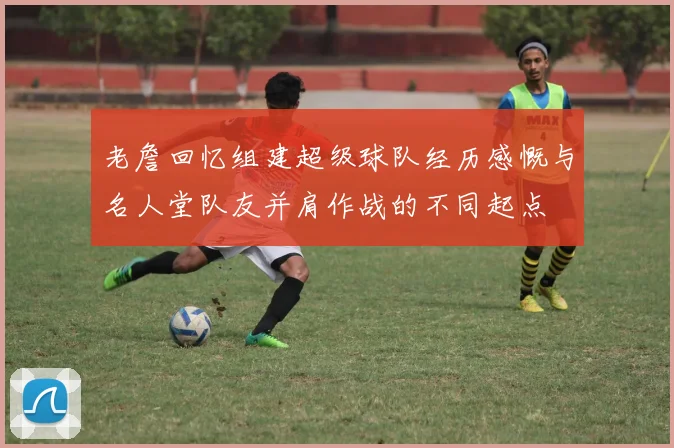 老詹回忆组建超级球队经历感慨与名人堂队友并肩作战的不同起点