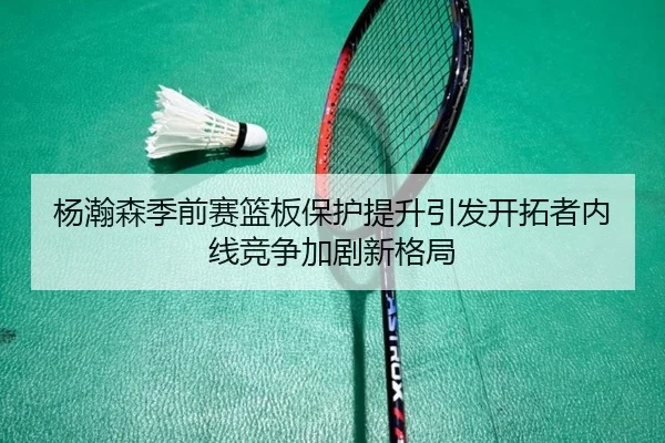 杨瀚森季前赛篮板保护提升引发开拓者内线竞争加剧新格局 | huobosports